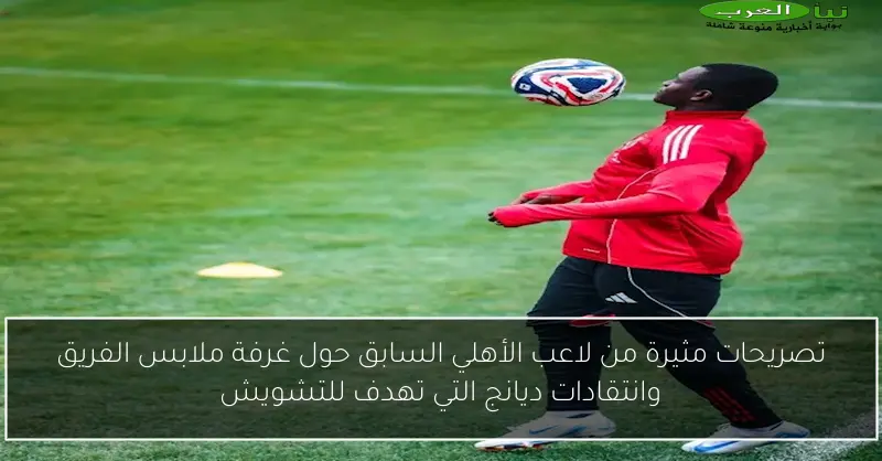 تصريحات مثيرة من لاعب الأهلي السابق حول غرفة ملابس الفريق وانتقادات ديانج التي تهدف للتشويش