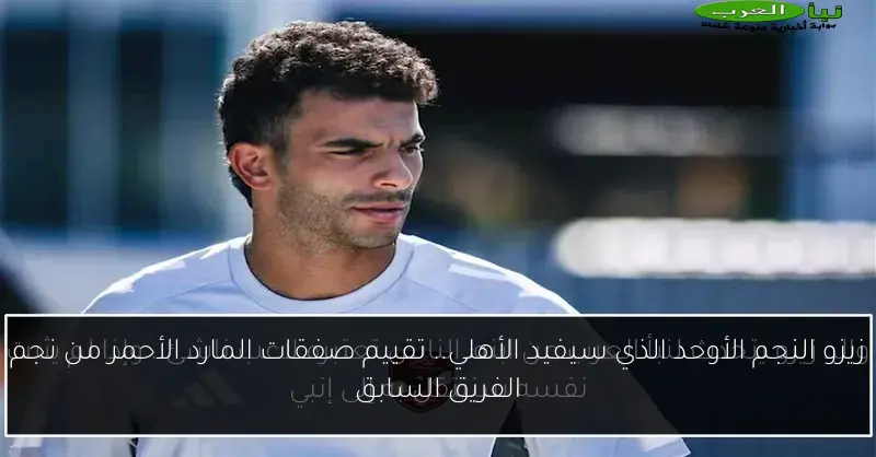 زيزو النجم الأوحد الذي سيفيد الأهلي.. تقييم صفقات المارد الأحمر من نجم الفريق السابق