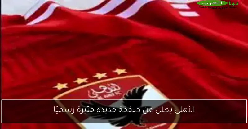 الأهلي يعلن عن صفقة جديدة مثيرة رسميًا