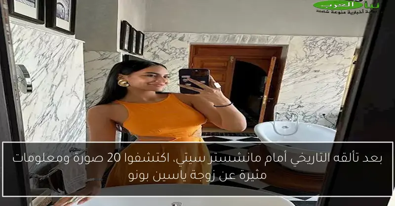 بعد تألقه التاريخي أمام مانشستر سيتي، اكتشفوا 20 صورة ومعلومات مثيرة عن زوجة ياسين بونو