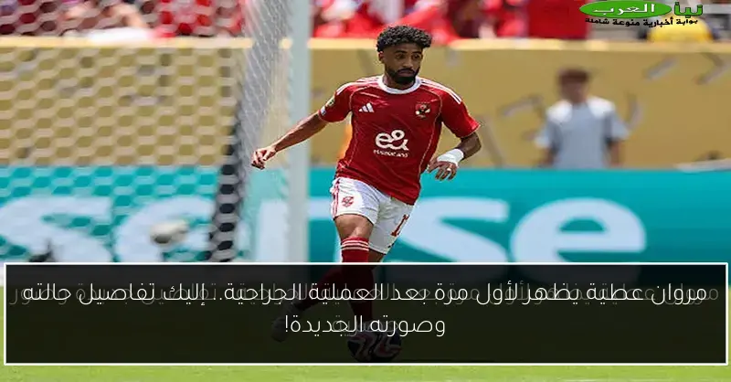 مروان عطية يظهر لأول مرة بعد العملية الجراحية.. إليك تفاصيل حالته وصورته الجديدة!