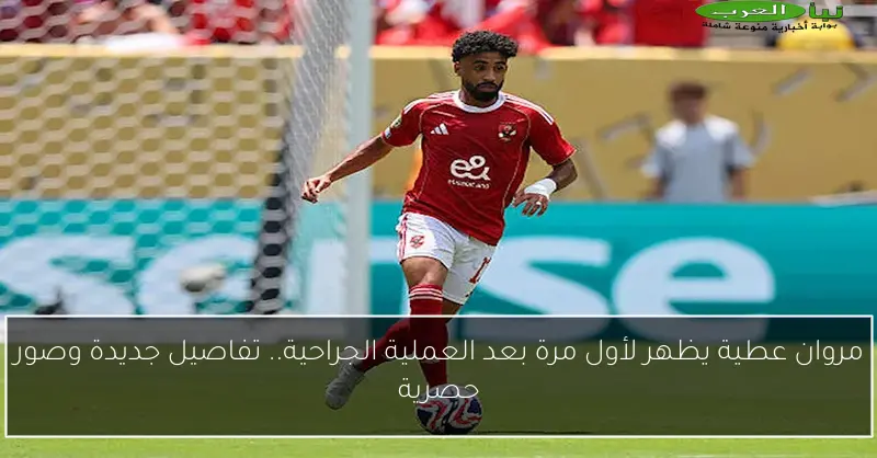 مروان عطية يظهر لأول مرة بعد العملية الجراحية.. تفاصيل جديدة وصور حصرية