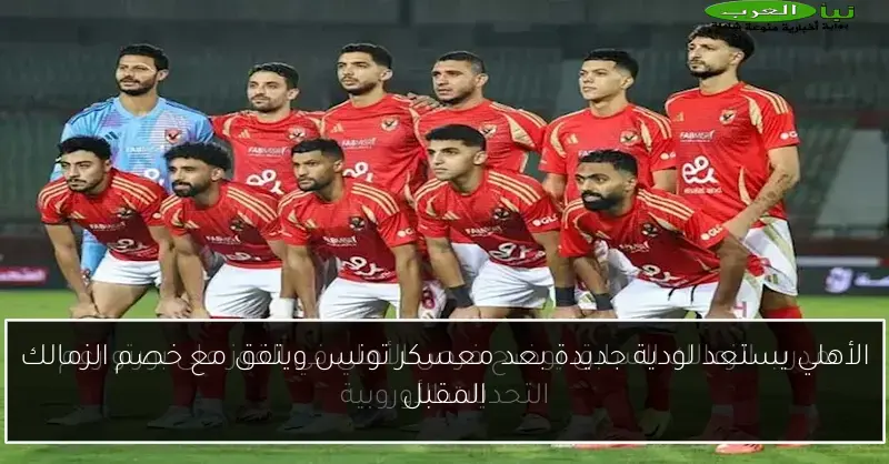 الأهلي يستعد لودية جديدة بعد معسكر تونس ويتفق مع خصم الزمالك المقبل
