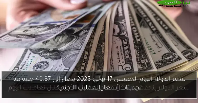 سعر الدولار اليوم الخميس 17 يوليو 2025 يصل إلى 49.37 جنيه مع تحديثات أسعار العملات الأجنبية