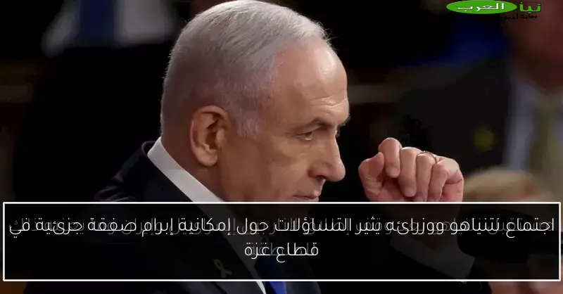 اجتماع نتنياهو ووزرائه يثير التساؤلات حول إمكانية إبرام صفقة جزئية في قطاع غزة