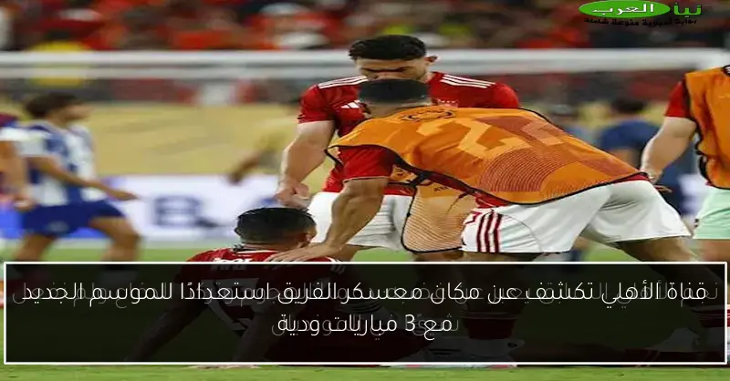 قناة الأهلي تكشف عن مكان معسكر الفريق استعدادًا للموسم الجديد مع 3 مباريات ودية