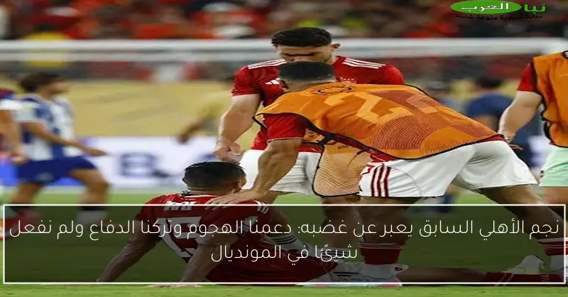 نجم الأهلي السابق يعبر عن غضبه: دعمنا الهجوم وتركنا الدفاع ولم نفعل شيئًا في المونديال
