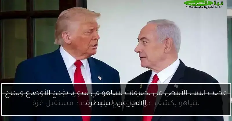 غضب البيت الأبيض من تصرفات نتنياهو في سوريا يؤجج الأوضاع ويخرج الأمور عن السيطرة