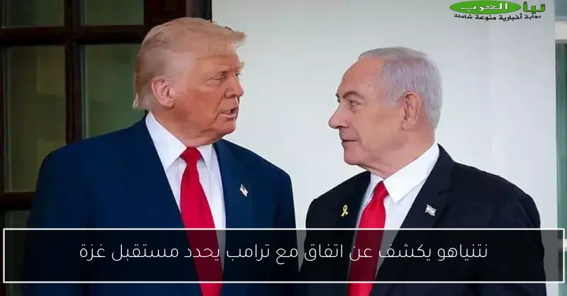 نتنياهو يكشف عن اتفاق مع ترامب يحدد مستقبل غزة