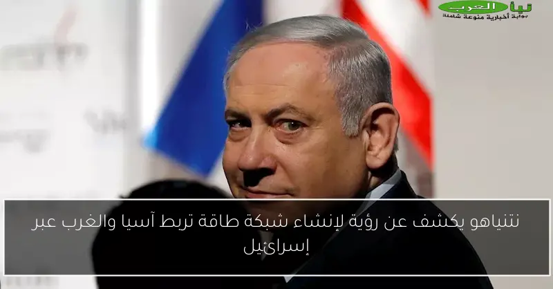نتنياهو يكشف عن رؤية لإنشاء شبكة طاقة تربط آسيا والغرب عبر إسرائيل