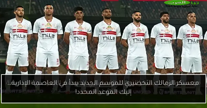 معسكر الزمالك التحضيري للموسم الجديد يبدأ في العاصمة الإدارية.. إليك الموعد المحدد!