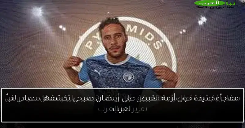 مفاجأة جديدة حول أزمة القبض على رمضان صبحي تكشفها مصادر لنبأ العرب