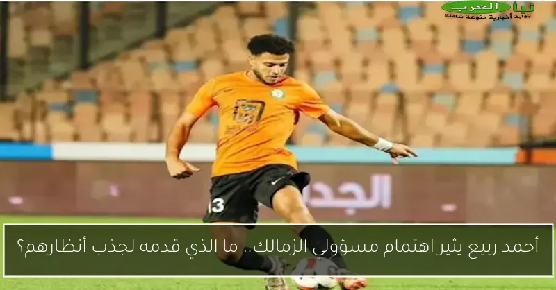 أحمد ربيع يثير اهتمام مسؤولي الزمالك.. ما الذي قدمه لجذب أنظارهم؟