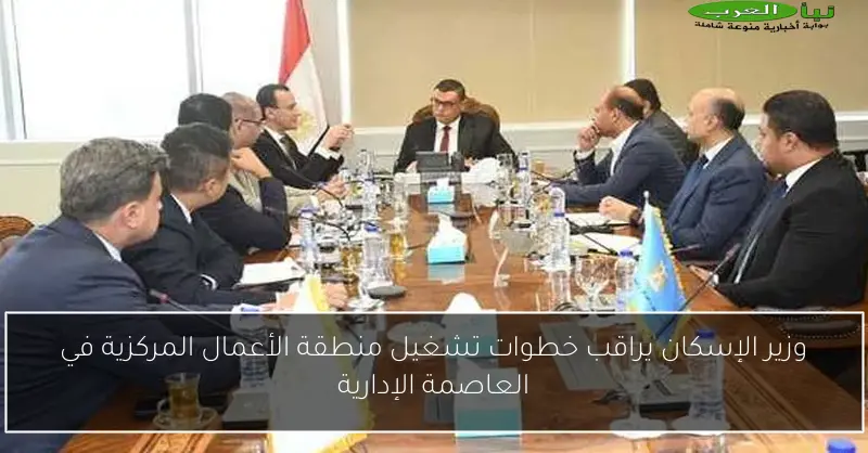 وزير الإسكان يراقب خطوات تشغيل منطقة الأعمال المركزية في العاصمة الإدارية