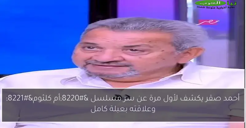 أحمد صقر يكشف لأول مرة عن سر مسلسل “أم كلثوم” وعلاقته بعبلة كامل