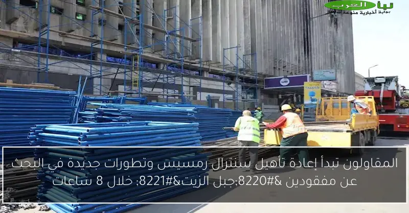 المقاولون تبدأ إعادة تأهيل سنترال رمسيس وتطورات جديدة في البحث عن مفقودين “جبل الزيت” خلال 8 ساعات