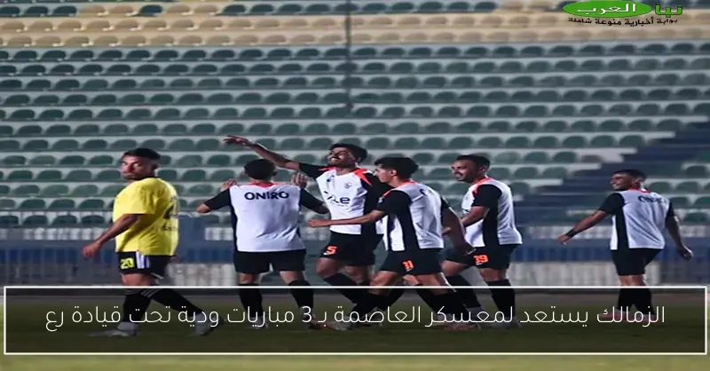 الزمالك يستعد لمعسكر العاصمة بـ 3 مباريات ودية تحت قيادة رع
