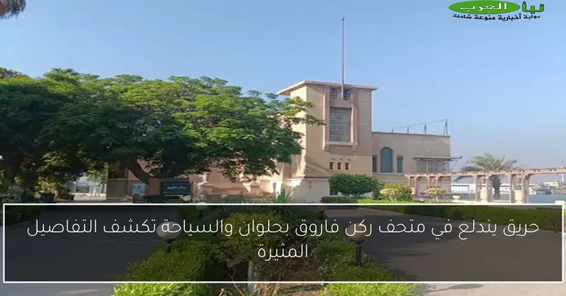 حريق يندلع في متحف ركن فاروق بحلوان والسياحة تكشف التفاصيل المثيرة