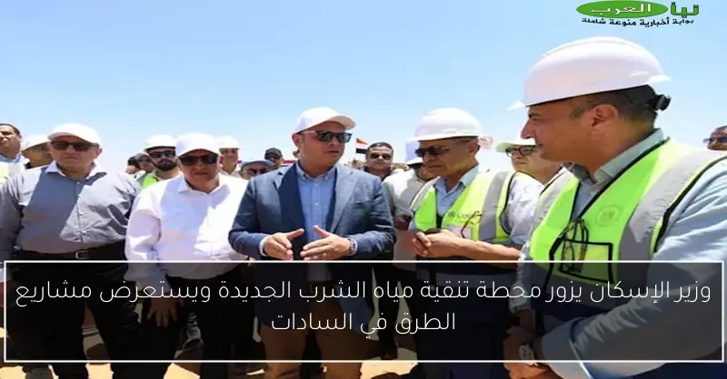 وزير الإسكان يزور محطة تنقية مياه الشرب الجديدة ويستعرض مشاريع الطرق في السادات