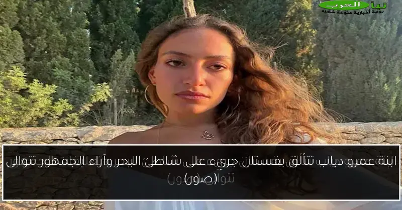 ابنة عمرو دياب تتألق بفستان جريء على شاطئ البحر وآراء الجمهور تتوالى (صور)