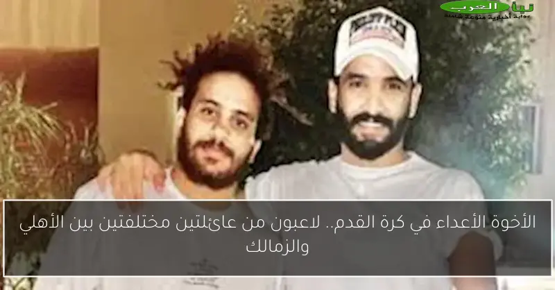 الأخوة الأعداء في كرة القدم.. لاعبون من عائلتين مختلفتين بين الأهلي والزمالك