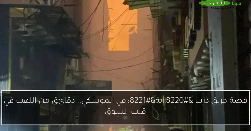 قصة حريق درب “أية” في الموسكي.. دقائق من اللهب في قلب السوق