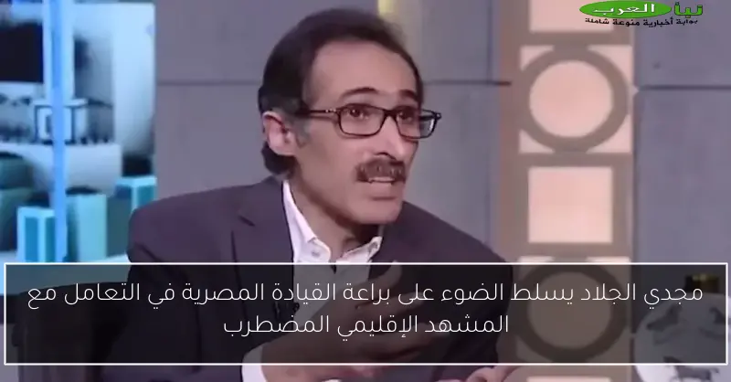 مجدي الجلاد يسلط الضوء على براعة القيادة المصرية في التعامل مع المشهد الإقليمي المضطرب