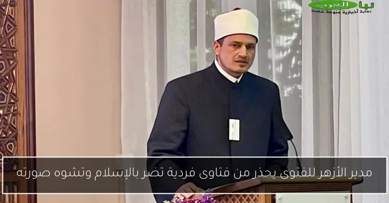 مدير الأزهر للفتوى يحذر من فتاوى فردية تضر بالإسلام وتشوه صورته