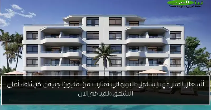 أسعار المتر في الساحل الشمالي تقترب من مليون جنيه.. اكتشف أغلى الشقق المتاحة الآن