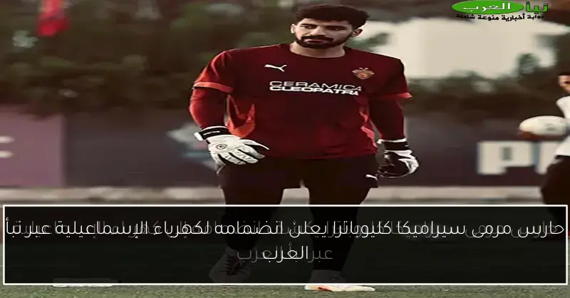 حارس مرمى سيراميكا كليوباترا يعلن انضمامه لكهرباء الإسماعيلية عبر نبأ العرب