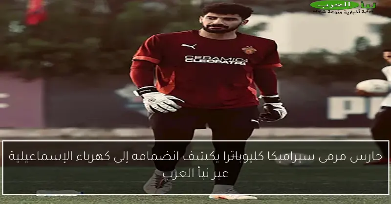 حارس مرمى سيراميكا كليوباترا يكشف انضمامه إلى كهرباء الإسماعيلية عبر نبأ العرب