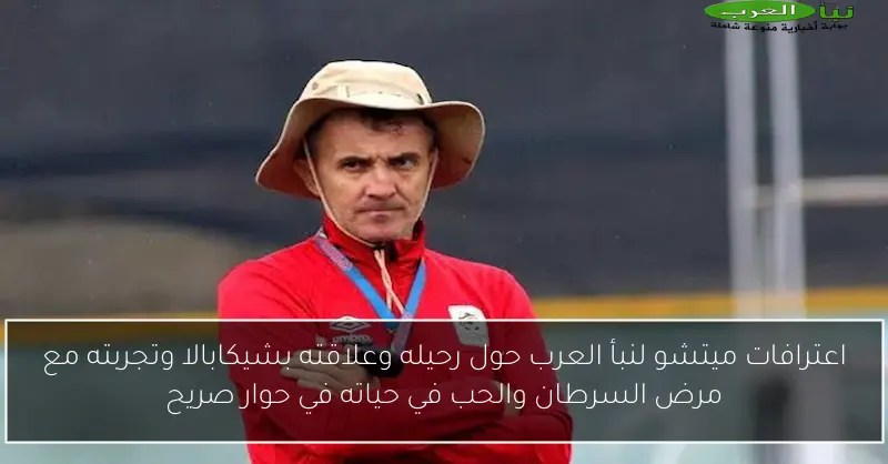 اعترافات ميتشو لنبأ العرب حول رحيله وعلاقته بشيكابالا وتجربته مع مرض السرطان والحب في حياته في حوار صريح
