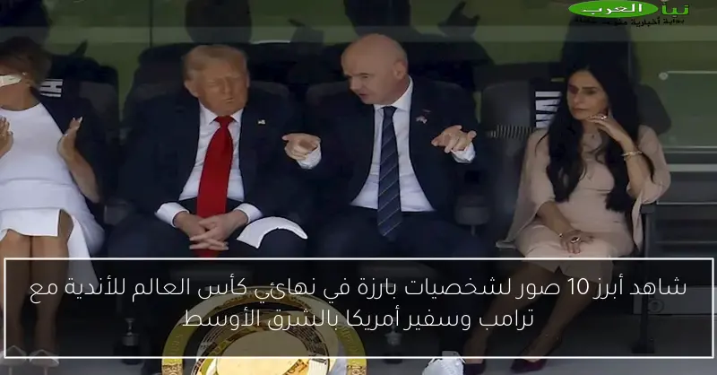 شاهد أبرز 10 صور لشخصيات بارزة في نهائي كأس العالم للأندية مع ترامب وسفير أمريكا بالشرق الأوسط