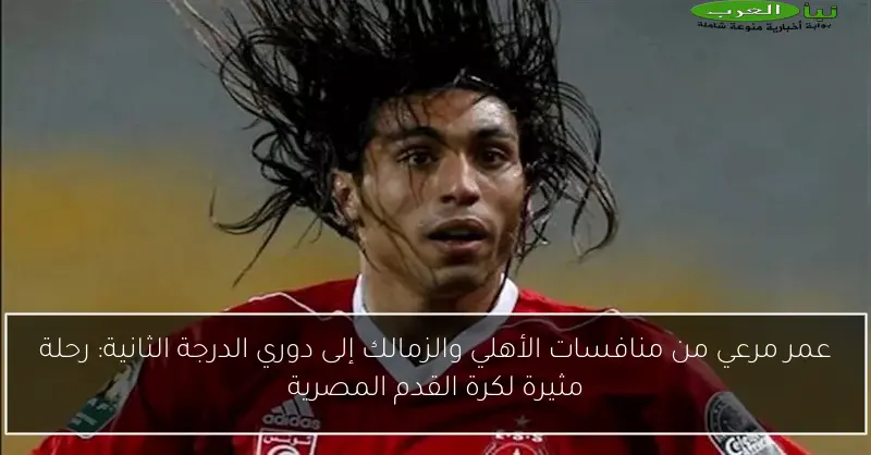 عمر مرعي من منافسات الأهلي والزمالك إلى دوري الدرجة الثانية: رحلة مثيرة لكرة القدم المصرية