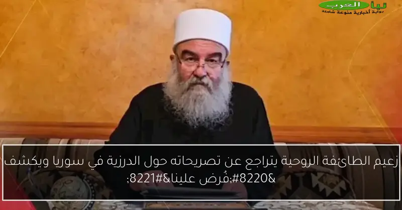 زعيم الطائفة الروحية يتراجع عن تصريحاته حول الدرزية في سوريا ويكشف “فُرض علينا”