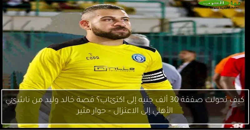 كيف تحولت صفقة 30 ألف جنيه إلى اكتئاب؟ قصة خالد وليد من ناشئي الأهلي إلى الاعتزال – حوار مثير