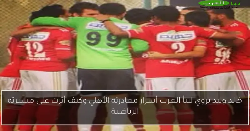 خالد وليد يروي لنبأ العرب أسرار مغادرته الأهلي وكيف أثرت على مسيرته الرياضية