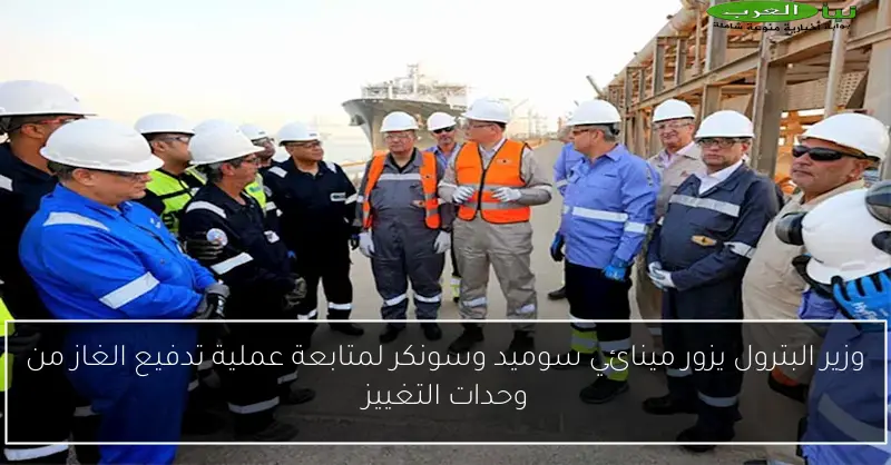 وزير البترول يزور مينائي سوميد وسونكر لمتابعة عملية تدفيع الغاز من وحدات التغييز