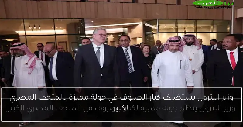 وزير البترول يستضيف كبار الضيوف في جولة مميزة بالمتحف المصري الكبير