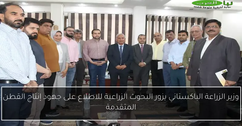 وزير الزراعة الباكستاني يزور البحوث الزراعية للاطلاع على جهود إنتاج القطن المتقدمة