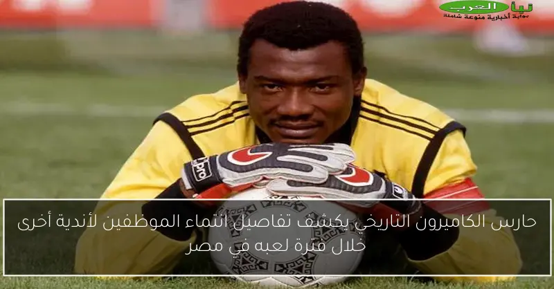 حارس الكاميرون التاريخي يكشف تفاصيل انتماء الموظفين لأندية أخرى خلال فترة لعبه في مصر