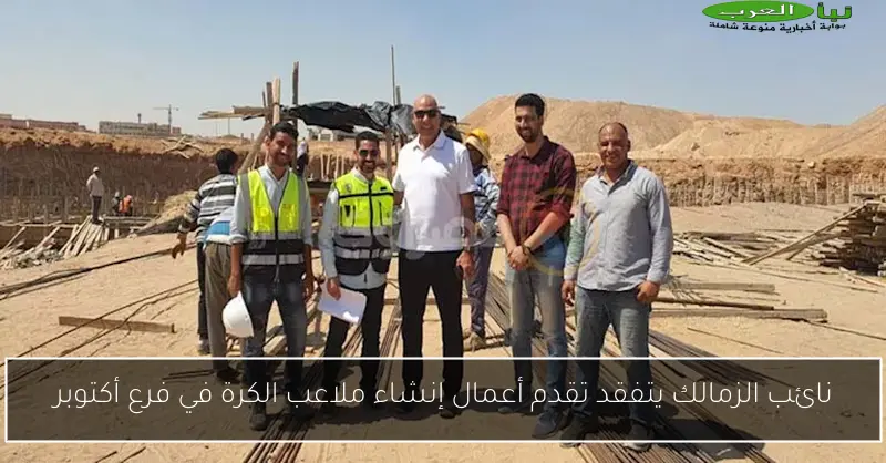 نائب الزمالك يتفقد تقدم أعمال إنشاء ملاعب الكرة في فرع أكتوبر