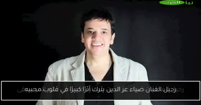 رحيل الفنان ضياء عز الدين يترك أثرًا كبيرًا في قلوب محبيه