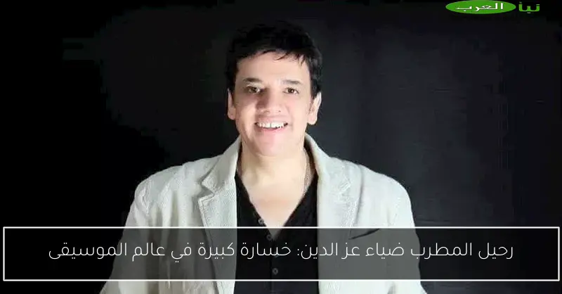 رحيل المطرب ضياء عز الدين: خسارة كبيرة في عالم الموسيقى