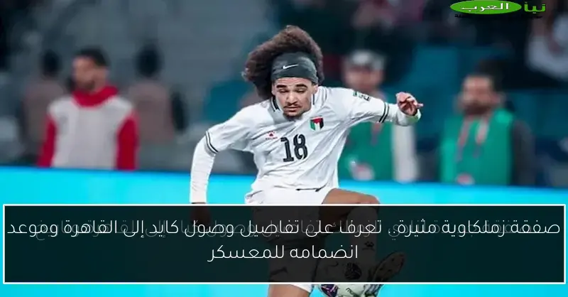 صفقة زملكاوية مثيرة.. تعرف على تفاصيل وصول كايد إلى القاهرة وموعد انضمامه للمعسكر