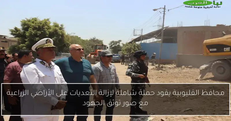 محافظ القليوبية يقود حملة شاملة لإزالة التعديات على الأراضي الزراعية مع صور توثق الجهود