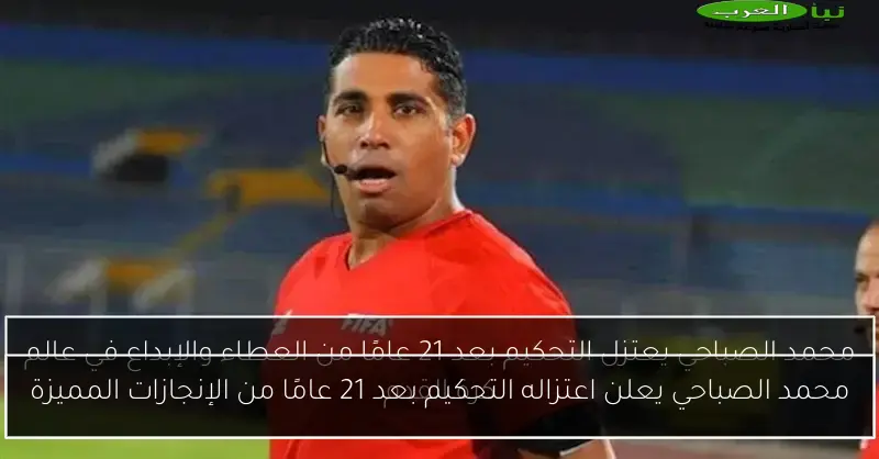 محمد الصباحي يعلن اعتزاله التحكيم بعد 21 عامًا من الإنجازات المميزة