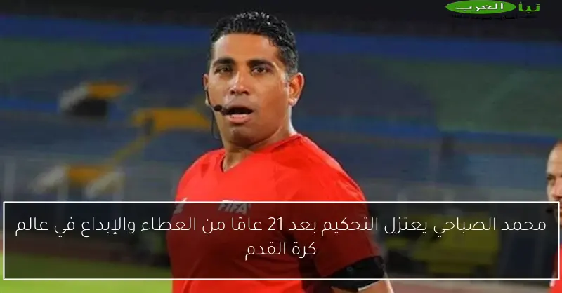 محمد الصباحي يعتزل التحكيم بعد 21 عامًا من العطاء والإبداع في عالم كرة القدم
