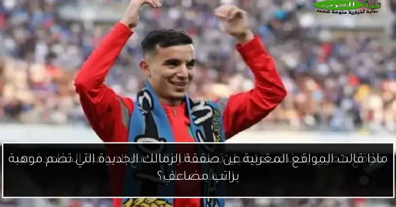 ماذا قالت المواقع المغربية عن صفقة الزمالك الجديدة التي تضم موهبة براتب مضاعف؟