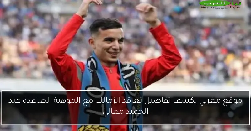 موقع مغربي يكشف تفاصيل تعاقد الزمالك مع الموهبة الصاعدة عبد الحميد معالي